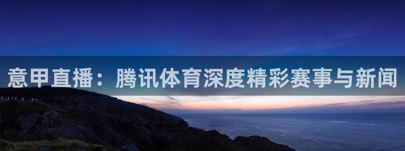 意甲直播：腾讯体育深度精彩赛事与新闻